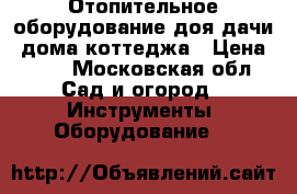 Отопительное оборудование доя дачи, дома коттеджа › Цена ­ 20 - Московская обл. Сад и огород » Инструменты. Оборудование   